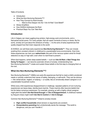 Table of Contents
●​ Introduction
●​ What Are Non-Nurturing Elements™?
●​ How They Connect to Adult Anxiety
○​ Want to Dive Deeper into the “I Am At Risk” Core Belief?
●​ Stress Amplifiers
●​ How ShiftGrit Addresses the Root
●​ Practical Steps You Can Take Now
Introduction
Life in Calgary can mean juggling long winters, high-energy work environments, and a
fast-paced social scene. For many people, that can spark moments of worry or stress. But for
some, anxiety isn’t just about the stressors of today — it’s the echo of early experiences that
quietly shaped how their brain responds to the world.
At ShiftGrit, we call these early experiences Non-Nurturing Elements™. They can include
anything from constant criticism in childhood to unpredictable home environments. Over time,
these experiences can train your walnut brain (the part of the nervous system wired for threat
detection) to stay on high alert, even when no real threat is present.
When that happens, certain deep-seated beliefs — such as I Am At Risk or Bad Things Are
Going To Happen — can become automatic drivers of anxiety. Understanding how
Non-Nurturing Elements™ create and sustain these beliefs is the first step to changing them at
the root.
What Are Non-Nurturing Elements™?
Non-Nurturing Elements™ (NNEs) are early life experiences that fail to meet a child’s emotional
needs or actively undermine their sense of safety, belonging, or self-worth. They can be obvious
— like verbal abuse, neglect, or bullying — or subtle, like an emotionally distant caregiver or an
unpredictable household routine.
While every child experiences disappointment or challenge, repeated patterns of non-nurturing
experiences can leave deep, identity-level imprints. These imprints often become beliefs that
live far below conscious awareness. For example, growing up with a highly critical caregiver
might plant the belief I Am Not Good Enough or I Am A Disappointment. A childhood marked
by frequent chaos might instill I Am Not In Control or I Am In Danger.
Common Non-Nurturing Elements™ linked to anxiety include:
●​ High conflict households where tension or arguments are constant.
●​ Overprotective parenting that unintentionally sends the message: “The world is
dangerous, and you can’t handle it.”
 