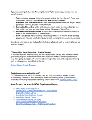 If you’re wondering whether Non-Nurturing Elements™ play a role in your anxiety, here are
some first steps:
1.​ Track recurring triggers: Notice when anxiety spikes. Are there themes? These often
point toward a specific belief like I Am Not Safe or I Am In Danger.
2.​ Reflect on your early experiences: Were there repeated situations that left you feeling
powerless, excluded, or under constant threat?
3.​ Learn about the walnut brain: Understanding how it reacts to perceived danger can
help explain why logic alone can’t stop anxiety. (Glossary — Walnut Brain)
4.​ Observe your coping strategies: Are you overcompensating to meet a Dysfunctional
Need™, like constant control or perfectionism?
5.​ Seek a structured intake: Working with a therapist trained in Pattern Theory can help
you pinpoint the exact beliefs driving your anxiety and begin the reconditioning process.
Even these small actions can shift you from feeling swept up in anxiety to beginning to map out
your way forward.
💬Learn More About Our Calgary Anxiety Therapy​
If anxiety is affecting your day-to-day life, our Calgary-based therapy team offers structured,
goal-driven programs that address both surface symptoms and the underlying patterns that
keep them going. Our approach combines education, practical tools, and deep reconditioning
work to help you move toward lasting change.
Explore Calgary Anxiety Therapy »
Ready to address anxiety at its root?​
Our Calgary team specializes in identifying and reconditioning patterns shaped by early
Non-Nurturing Elements™. With a clear plan and a structured approach, you can reduce
automatic anxiety responses and build lasting emotional resilience. Book your intake today.
More Resources from ShiftGrit Psychology Calgary
●​ Our Calgary Psychology Office
●​ Identity-Level Therapy: How We Rewire Limiting Beliefs
●​ Explore the Pattern Library
●​ Core Belief: I Am Not Good Enough
●​ Core Belief: I Am A Failure
●​ Self-Sabotage Therapy in Calgary
●​ What Emotional Dysregulation Actually Is
●​ Blog: Why Willpower Fails — And What to Do Instead
 