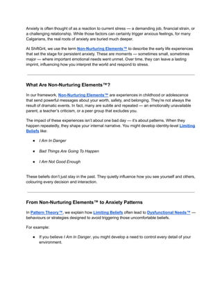 Anxiety is often thought of as a reaction to current stress — a demanding job, financial strain, or
a challenging relationship. While those factors can certainly trigger anxious feelings, for many
Calgarians, the real roots of anxiety are buried much deeper.
At ShiftGrit, we use the term Non-Nurturing Elements™ to describe the early life experiences
that set the stage for persistent anxiety. These are moments — sometimes small, sometimes
major — where important emotional needs went unmet. Over time, they can leave a lasting
imprint, influencing how you interpret the world and respond to stress.
What Are Non-Nurturing Elements™?
In our framework, Non-Nurturing Elements™ are experiences in childhood or adolescence
that send powerful messages about your worth, safety, and belonging. They’re not always the
result of dramatic events. In fact, many are subtle and repeated — an emotionally unavailable
parent, a teacher’s criticism, or a peer group that excludes you.
The impact of these experiences isn’t about one bad day — it’s about patterns. When they
happen repeatedly, they shape your internal narrative. You might develop identity-level Limiting
Beliefs like:
●​ I Am In Danger​
●​ Bad Things Are Going To Happen​
●​ I Am Not Good Enough​
These beliefs don’t just stay in the past. They quietly influence how you see yourself and others,
colouring every decision and interaction.
From Non-Nurturing Elements™ to Anxiety Patterns
In Pattern Theory™, we explain how Limiting Beliefs often lead to Dysfunctional Needs™ —
behaviours or strategies designed to avoid triggering those uncomfortable beliefs.
For example:
●​ If you believe I Am In Danger, you might develop a need to control every detail of your
environment.​
 