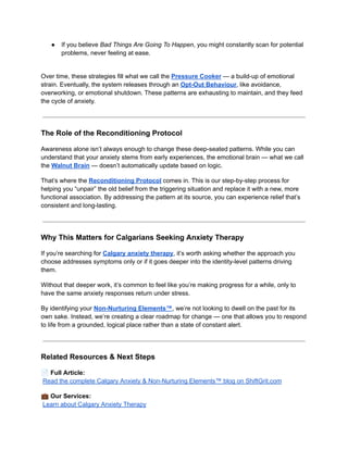 ●​ If you believe Bad Things Are Going To Happen, you might constantly scan for potential
problems, never feeling at ease.​
Over time, these strategies fill what we call the Pressure Cooker — a build-up of emotional
strain. Eventually, the system releases through an Opt-Out Behaviour, like avoidance,
overworking, or emotional shutdown. These patterns are exhausting to maintain, and they feed
the cycle of anxiety.
The Role of the Reconditioning Protocol
Awareness alone isn’t always enough to change these deep-seated patterns. While you can
understand that your anxiety stems from early experiences, the emotional brain — what we call
the Walnut Brain — doesn’t automatically update based on logic.
That’s where the Reconditioning Protocol comes in. This is our step-by-step process for
helping you “unpair” the old belief from the triggering situation and replace it with a new, more
functional association. By addressing the pattern at its source, you can experience relief that’s
consistent and long-lasting.
Why This Matters for Calgarians Seeking Anxiety Therapy
If you’re searching for Calgary anxiety therapy, it’s worth asking whether the approach you
choose addresses symptoms only or if it goes deeper into the identity-level patterns driving
them.
Without that deeper work, it’s common to feel like you’re making progress for a while, only to
have the same anxiety responses return under stress.
By identifying your Non-Nurturing Elements™, we’re not looking to dwell on the past for its
own sake. Instead, we’re creating a clear roadmap for change — one that allows you to respond
to life from a grounded, logical place rather than a state of constant alert.
Related Resources & Next Steps
📄Full Article:​
Read the complete Calgary Anxiety & Non-Nurturing Elements™ blog on ShiftGrit.com
💼Our Services:​
Learn about Calgary Anxiety Therapy
 