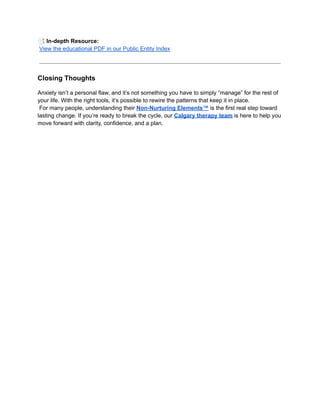 📑In-depth Resource:​
View the educational PDF in our Public Entity Index
Closing Thoughts
Anxiety isn’t a personal flaw, and it’s not something you have to simply “manage” for the rest of
your life. With the right tools, it’s possible to rewire the patterns that keep it in place.​
For many people, understanding their Non-Nurturing Elements™ is the first real step toward
lasting change. If you’re ready to break the cycle, our Calgary therapy team is here to help you
move forward with clarity, confidence, and a plan.
 