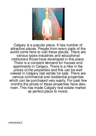 Calgary is a popular place. It has number of
attractive places. People from every parts of the
world come here to visit these places. There are
     various types industries and educational
 institutions those have developed in this place.
   There is a constant demand for houses and
   apartments in Calgary. There is a hike in the
   prices of the properties and this can be well
viewed in Calgary real estate for sale. There are
  various commercial and residential properties
which can be purchased very easily. For past few
 months the prices of these properties have also
risen. This has made Calgary real estate market
             as perfect place to invest.




cercacasa.it
 