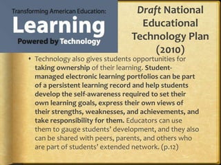 Draft National Educational Technology Plan (2010)Technology also gives students opportunities for taking ownership of their learning. Student-managed electronic learning portfolios can be part of a persistent learning record and help students develop the self-awareness required to set their own learning goals, express their own views of their strengths, weaknesses, and achievements, and take responsibility for them. Educators can use them to gauge students’ development, and they also can be shared with peers, parents, and others who are part of students’ extended network. (p.12)