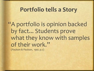 QUOTEThe e-portfolio is the central and common point for the student experience… It is a reflection of the student as a person undergoing continuous personal development, not just a store of evidence.-Geoff Rebbeck, e-Learning Coordinator, Thanet College, quoted in JISC, 2008, Effective Practice with e-PortfoliosPurposeThe overarching purpose of portfolios is to create a sense of personal ownership over one’s accomplishments, because ownership engenders feelings of pride, responsibility, and dedication. (p.10)Paris, S & Ayres, L. (1994) Becoming Reflective Students and Teachers. American Psychological Association