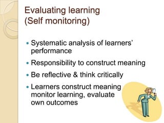 Evaluating learning (Self monitoring)Systematic analysis of learners’ performanceResponsibility to construct meaningBe reflective & think criticallyLearners construct meaning, monitor learning, evaluateown outcomes