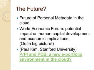 The Future?Future of Personal Metadata in the cloudWorld Economic Forum: potential impact on human capital development and economic implications. (Quite big picture!)(Paul Kim, Stanford University)PrPl and PCB: a new e-portfolio environment in the cloud?