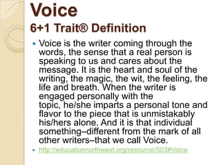 Voice6+1 Trait® DefinitionVoice is the writer coming through the words, the sense that a real person is speaking to us and cares about the message. It is the heart and soul of the writing, the magic, the wit, the feeling, the life and breath. When the writer is engaged personally with the topic, he/she imparts a personal tone and flavor to the piece that is unmistakably his/hers alone. And it is that individual something–different from the mark of all other writers–that we call Voice.http://educationnorthwest.org/resource/503#Voice