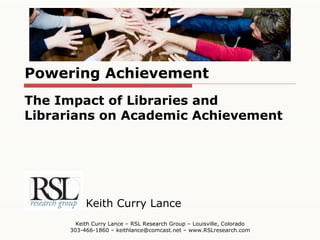 Powering Achievement Keith Curry Lance Keith Curry Lance – RSL Research Group – Louisville, Colorado 303-466-1860 – keithlance@comcast.net – www.RSLresearch.com The Impact of Libraries and Librarians on Academic Achievement 