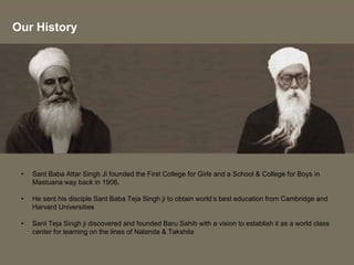 • Sant Baba Attar Singh Ji founded the First College for Girls and a School & College for Boys in
Mastuana way back in 1906.
• He sent his disciple Sant Baba Teja Singh ji to obtain world’s best education from Cambridge and
Harvard Universities
• Sant Teja Singh ji discovered and founded Baru Sahib with a vision to establish it as a world class
center for learning on the lines of Nalanda & Takshila
Our History
 