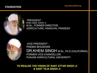 FOUNDATION
•PRESIDENT :
BABA IQBAL SINGH JI
M.Sc., FORMER DIRECTOR,
AGRICULTURE, HIMACHAL PRADESH
•VICE-PRESIDENT :
PADMA BHUSHAN
DR.KHEM SINGH M.Sc., Ph.D (CALIFORNIA),
FORMER VICE-CHANCELLOR,
PUNJAB AGRICULTURAL UNIVERSITY
TO REALISE THE VISION OF SANT ATTAR SINGH JI
& SANT TEJA SINGH JI
www.BaruSahib.org
 