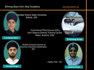 Shining Stars from Akal Academy
- Studied Wayne State University,
Detroit, USA
Lovepreet Kaur
- Studied Computer Science at
American University (Washington
DC)
Pavneet Singh
Prabhdeep Singh
- Commercial Pilot Course (CPL)
from Sabena Airlines Training Centre
Mesa, Arizona, USA
- Fighter Pilot - IAF
Jaideep Singh
www.BaruSahib.org
 