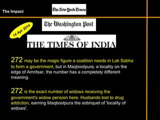 The Impact
272 may be the magic figure a coalition needs in Lok Sabha
to form a government, but in Maqboolpura, a locality on the
edge of Amritsar, the number has a completely different
meaning.
272 is the exact number of widows receiving the
government's widow pension here. Husbands lost to drug
addiction, earning Maqboolpura the sobriquet of 'locality of
widows'.
 