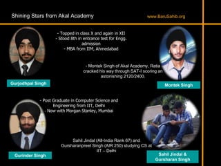 Shining Stars from Akal Academy
- Topped in class X and again in XII
- Stood 8th in entrance test for Engg.
admission
- MBA from IIM, Ahmedabad
Gurjodhpal Singh
Gurinder Singh
- Post Graduate in Computer Science and
Engineering from IIT, Delhi
- Now with Morgan Stanley, Mumbai
Montek Singh
Sahil Jindal &
Gursharan Singh
- Montek Singh of Akal Academy, Ratia
cracked his way through SAT-I scoring an
astonishing 2120/2400.
Sahil Jindal (All-India Rank 67) and
Gursharanpreet Singh (AIR 250) studying CS at
IIT – Delhi
www.BaruSahib.org
 