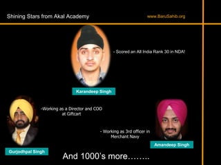 Shining Stars from Akal Academy
Karandeep Singh
- Scored an All India Rank 30 in NDA!
-Working as a Director and COO
at Giftcart
- Working as 3rd officer in
Merchant Navy
Gurjodhpal Singh
Amandeep Singh
And 1000’s more……..
www.BaruSahib.org
 