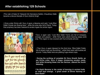 After establishing 129 Schools
•The ruler of Sabo Ki Talwandi (Sri Damdama Sahib), Chaudhary Dalla
became a devout disciple of Guru Gobind Singh
• Once under Divine will, Guru Ji gave a blessing and said, “Look Bhai
Dalla! Canals are flowing here.”, while the area was full of Sand. Today
that prophecy has been realized & canals irrigate the whole region.
• Guru Ji again said, “Look Bhai Dalla! Farms are full of mangoes,
oranges and grapes.”, while there were plants bearing poppy pods
only. This region is now covered with fruit orchards all over.
• Then Guru Ji again blessed for the third time, “Bhai Dalla! Fields
full of wheat crops are flourishing.”, while there were wild bushes all
around. Today fields here are yielding huge wheat crops.
• During the scribing of complete Sri Guru Granth Sahib, as
per Divine order, Guru Ji began sharpening wooden reeds,
and while throwing these into the Sarovar, uttered the fourth
blessing:
•“As Kashi Banaras is the center of learning in ancient India
so shall here emerge, a great center of Divine learning of
Guru Kashi”
 