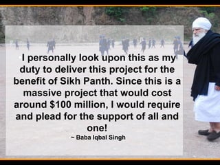 •I personally look upon this as my
duty to deliver this project for the
benefit of Sikh Panth. Since this is a
massive project that would cost
around $100 million, I would require
and plead for the support of all and
one!
•~ Baba Iqbal Singh
 