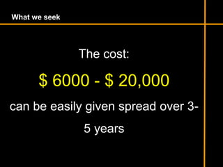 What we seek
The cost:
$ 6000 - $ 20,000
can be easily given spread over 3-
5 years
 