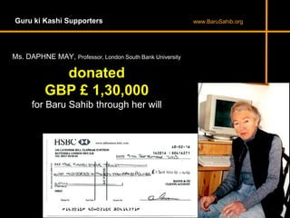 Guru ki Kashi Supporters www.BaruSahib.org
donated
GBP £ 1,30,000
for Baru Sahib through her will
Ms. DAPHNE MAY, Professor, London South Bank University
 