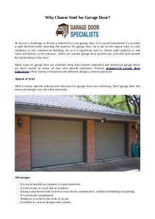 Why Choose Steel for Garage Door?
Its always a challenge to choose a material for your garage door. It is a good investment if you make
a right decision while selecting the material for garage door. As it can be the largest entry to your
residence or any commercial building. So, it is a significant task to choose right material to add
value and beauty to the entrance. There are various garage door openers are available that smooth
the functioning of the door.
Many types of garage door are available these days remote controlled and motorized garage doors
are more useful in terms of ease and smooth operation. Several commercial garage door
Edmonton offers variety of material with different designs, colours and sizes.
Appeal of Steel
With so many options making wise decision for garage door can confusing. Steel garage door has
many advantages over the other materials.
Advantages
. It is more durable as compare to other materials.
. It won't wrap, or crack due to weather.
. It keeps your home look stylish even with low maintenance, without refinishing or painting.
. It is relatively inexpensive.
. Tendency to achieve the look of wood.
. Available in various designs and colours.
 