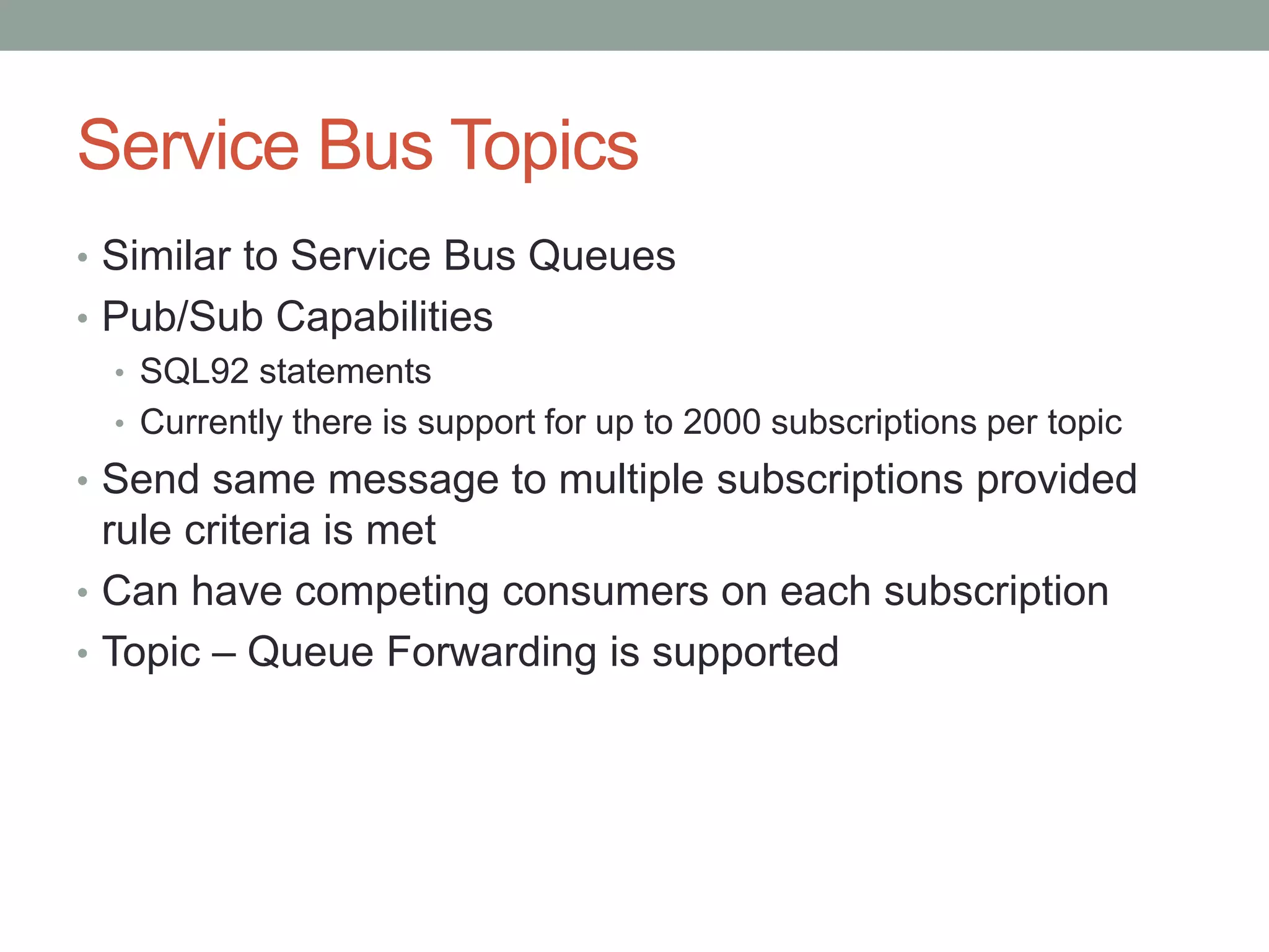 Service Bus Topics
• Similar to Service Bus Queues
• Pub/Sub Capabilities
• SQL92 statements
• Currently there is support for up to 2000 subscriptions per topic
• Send same message to multiple subscriptions provided
rule criteria is met
• Can have competing consumers on each subscription
• Topic – Queue Forwarding is supported
 