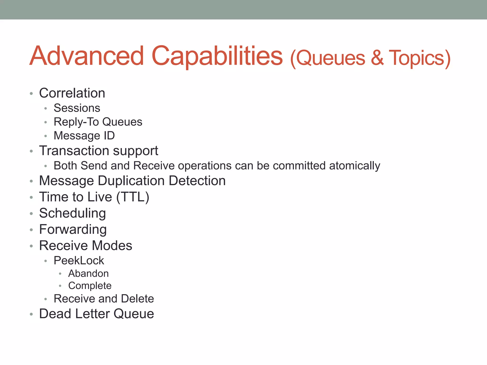 Advanced Capabilities (Queues & Topics)
• Correlation
• Sessions
• Reply-To Queues
• Message ID
• Transaction support
• Both Send and Receive operations can be committed atomically
• Message Duplication Detection
• Time to Live (TTL)
• Scheduling
• Forwarding
• Receive Modes
• PeekLock
• Abandon
• Complete
• Receive and Delete
• Dead Letter Queue
 