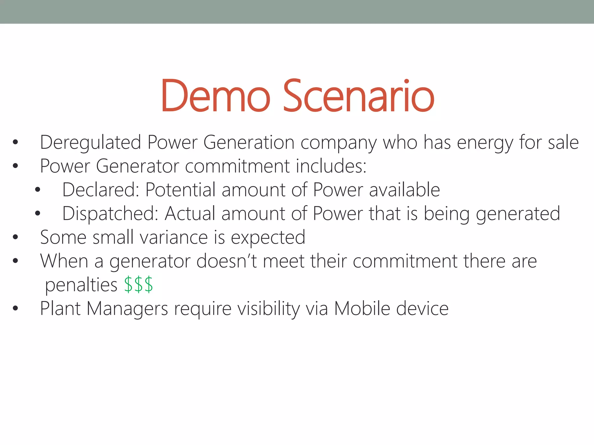 Demo Scenario
• Deregulated Power Generation company who has energy for sale
• Power Generator commitment includes:
• Declared: Potential amount of Power available
• Dispatched: Actual amount of Power that is being generated
• Some small variance is expected
• When a generator doesn’t meet their commitment there are
penalties $$$
• Plant Managers require visibility via Mobile device
 
