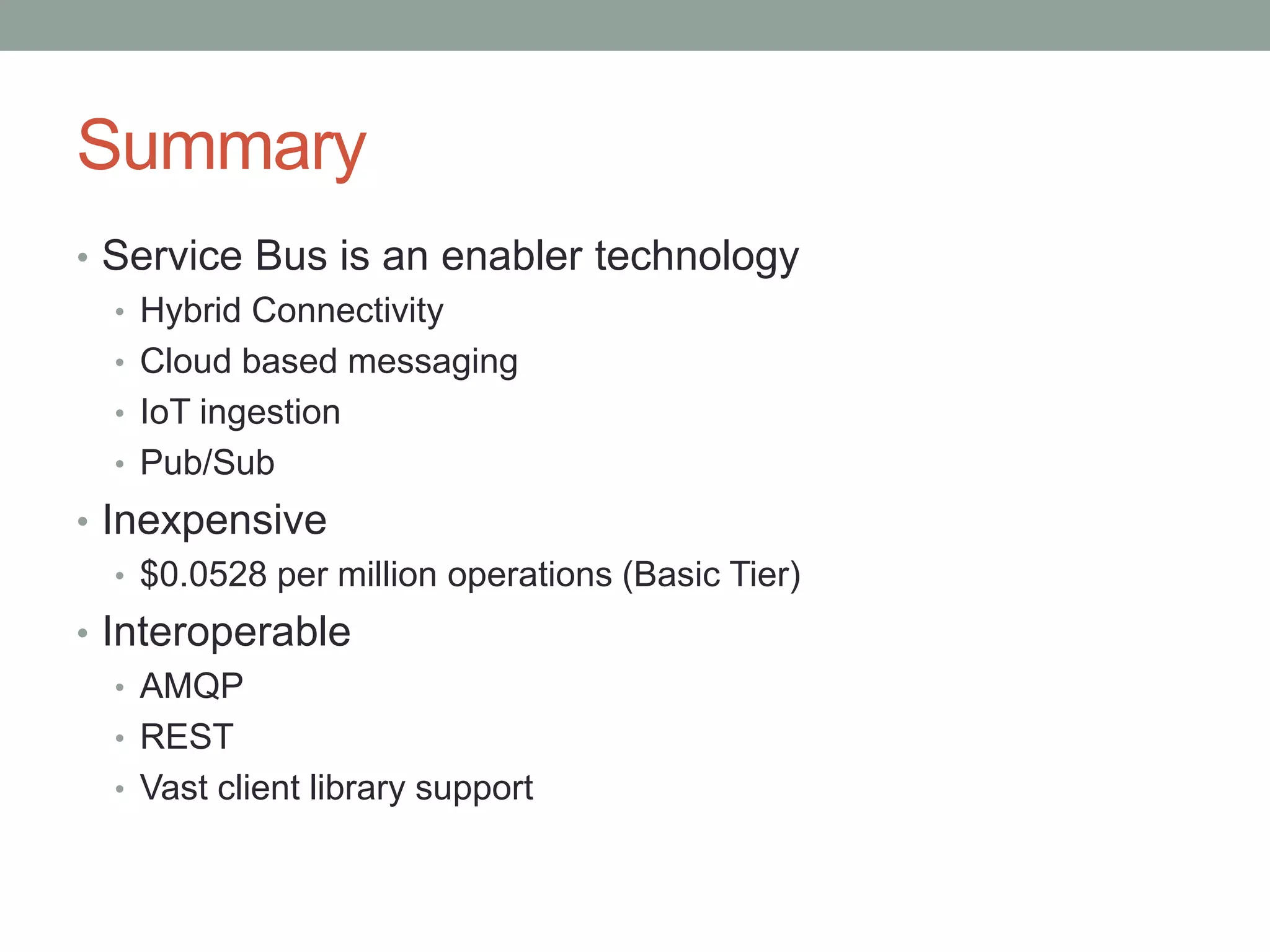 Summary
• Service Bus is an enabler technology
• Hybrid Connectivity
• Cloud based messaging
• IoT ingestion
• Pub/Sub
• Inexpensive
• $0.0528 per million operations (Basic Tier)
• Interoperable
• AMQP
• REST
• Vast client library support
 