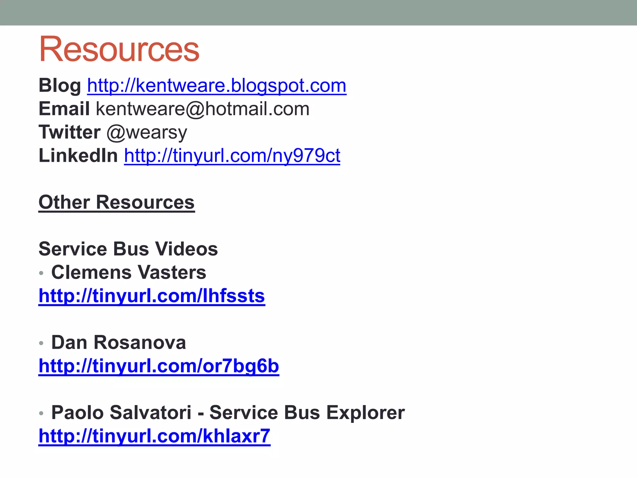 Resources
Blog http://kentweare.blogspot.com
Email kentweare@hotmail.com
Twitter @wearsy
LinkedIn http://tinyurl.com/ny979ct
Other Resources
Service Bus Videos
• Clemens Vasters
http://tinyurl.com/lhfssts
• Dan Rosanova
http://tinyurl.com/or7bg6b
• Paolo Salvatori - Service Bus Explorer
http://tinyurl.com/khlaxr7
 