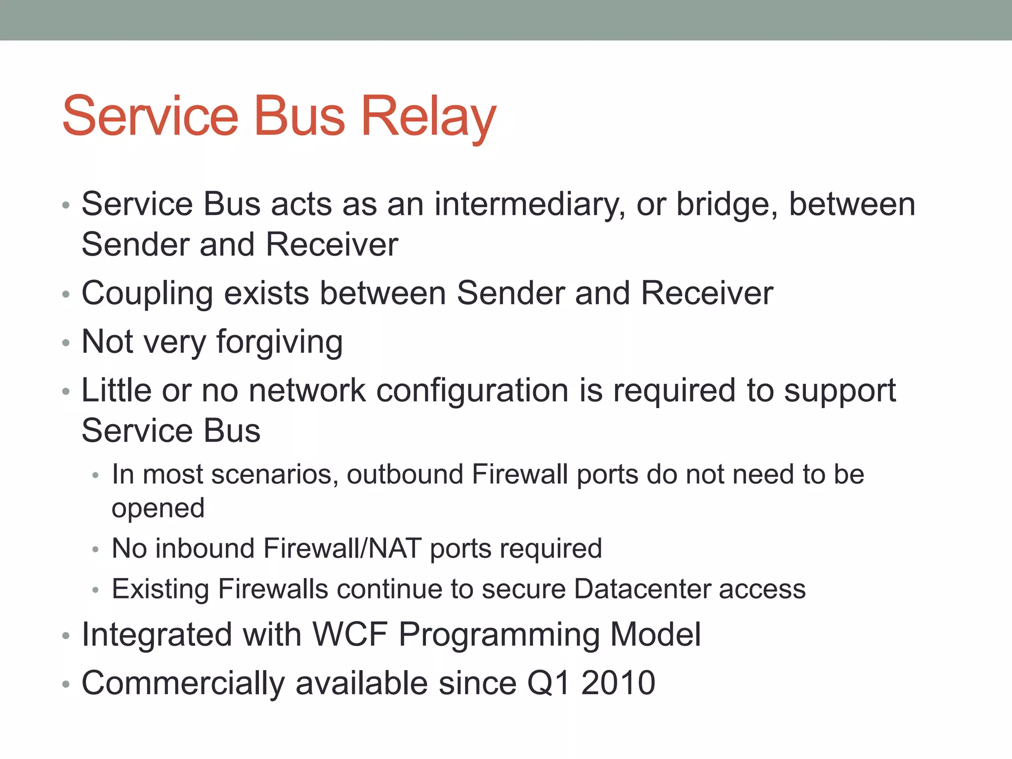 Service Bus Relay
• Service Bus acts as an intermediary, or bridge, between
Sender and Receiver
• Coupling exists between Sender and Receiver
• Not very forgiving
• Little or no network configuration is required to support
Service Bus
• In most scenarios, outbound Firewall ports do not need to be
opened
• No inbound Firewall/NAT ports required
• Existing Firewalls continue to secure Datacenter access
• Integrated with WCF Programming Model
• Commercially available since Q1 2010
 