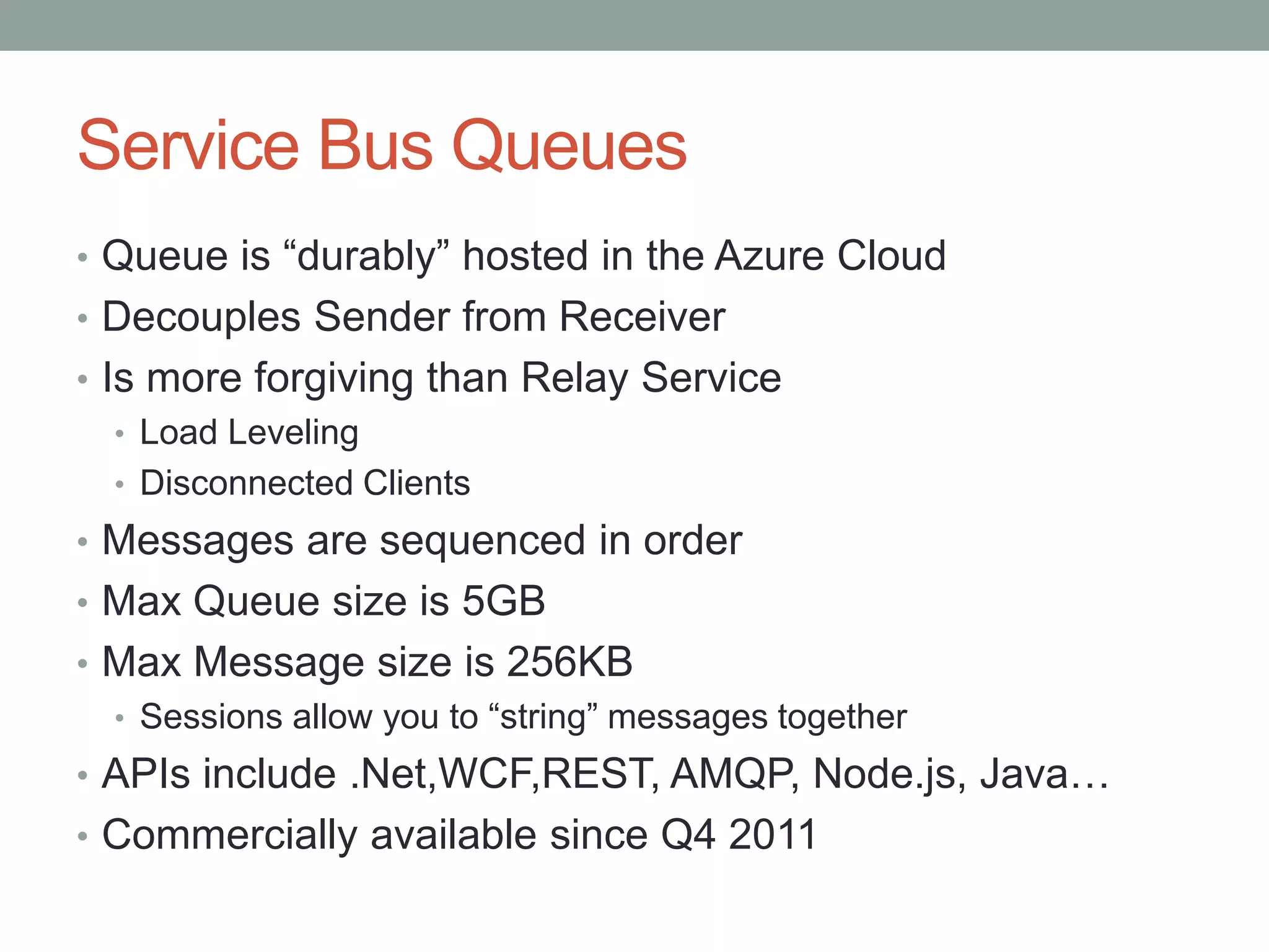 Service Bus Queues
• Queue is “durably” hosted in the Azure Cloud
• Decouples Sender from Receiver
• Is more forgiving than Relay Service
• Load Leveling
• Disconnected Clients
• Messages are sequenced in order
• Max Queue size is 5GB
• Max Message size is 256KB
• Sessions allow you to “string” messages together
• APIs include .Net,WCF,REST, AMQP, Node.js, Java…
• Commercially available since Q4 2011
 
