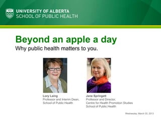 Beyond an apple a day
Why public health matters to you.




          Lory Laing                    Jane Springett
          Professor and Interim Dean,   Professor and Director,
          School of Public Health       Centre for Health Promotion Studies
                                        School of Public Health

                                                                     Wednesday, March 20, 2013
 