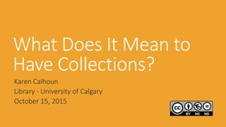 What Does It Mean to
Have Collections?
Karen Calhoun
Library - University of Calgary
October 15, 2015
 