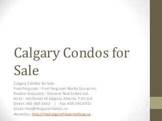 Calgary Condos for
Sale
Calgary Condos for Sale
Fred Ferguson - Fred Ferguson Realty Group Inc.
Realtor Associate - Discover Real Estate Ltd.
6111 - 6th Street SE Calgary, Alberta. T2H 1L9
Direct: 403.669.5442 | Fax: 403.592.6915
Email: fred@fergusonhomes.ca
Websites: http://theCalgaryPropertyShop.ca
 
