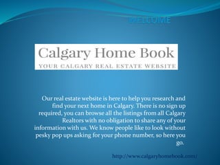 Our real estate website is here to help you research and
find your next home in Calgary. There is no sign up
required, you can browse all the listings from all Calgary
Realtors with no obligation to share any of your
information with us. We know people like to look without
pesky pop ups asking for your phone number, so here you
go.
http://www.calgaryhomebook.com/
 