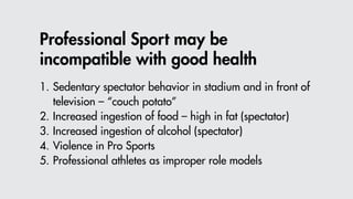 Professional Sport may be
incompatible with good health
1.	Sedentary spectator behavior in stadium and in front of 					
		 television – “couch potato”
2.	Increased ingestion of food – high in fat (spectator)
3.	Increased ingestion of alcohol (spectator)
4.	Violence in Pro Sports
5.	Professional athletes as improper role models
 
