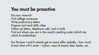 You must be proactive
Do your research
Visit college campuses
Write preliminary letters
Prepare and send skills video
Follow-up letters, telephone calls, and e-mails
Find out where you are in the coach’s pecking order (which tier,
which # scholarship)
For Division I and II schools get an exact offer verbally – how much
$ and what will it cover – tuition, room & board, fees, books, etc.
 