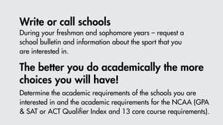 Write or call schools
The better you do academically the more
choices you will have!
During your freshman and sophomore years – request a
school bulletin and information about the sport that you
are interested in.
Determine the academic requirements of the schools you are
interested in and the academic requirements for the NCAA (GPA
& SAT or ACT Qualifier Index and 13 core course requirements).
 