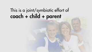 This is a joint/symbiotic effort of
coach + child + parent
 