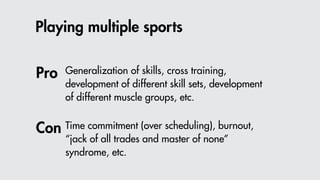 Playing multiple sports
Generalization of skills, cross training,
development of different skill sets, development
of different muscle groups, etc.
Time commitment (over scheduling), burnout,
“jack of all trades and master of none”
syndrome, etc.
Pro
Con
 