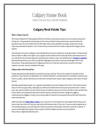 Calgary Real Estate Tips
Whyis Calgary Special
The Toronto Board of Trade publishedforthe 3rdtime a brand new editionof itsannual Scorecardon
Prosperity.Comparing the overall appeal,the value of theirlivingenvironment,andalsofinancial
growthacross 24 most visiblecitiesworld-wide,thatsurveyattempts toweigh-upthe citiesusing
relativelyunbiasedindicators.Letusshare withyouseveral of the resultsimportanttoCalgaryhome
buyers.
Accordingto the survey,Calgaryisascending backto the top-rankedcitystate placement.Ithadearned
thisaccolade in2009. Evenright now,Calgaryhas the fastestinfluxof peopleof all examinedcitiesasit
isso attractive for all those drawnbyemployment chances.Also,animportantproisCalgary's property
affordabilityandcleanair,whichinaddition highlightitsattractiontothose decidingfortheirnew
hometown.The powerful pointsof Calgaryare the city's financial momentum, aswell as itslabor
market.Last year,the city tookthe fifthspot.
Calgary Home Purchasing Tips
People typicallywonderwhethertostartby buyingorselling.There isn'tanybestresolutiontothis
question;manyfactorsare dependentonmarketconditions,aswell asthe limitsandalsoincentivesyou
have to satisfy,whatresidencesare atthistime listedforsale inyourvalue category,anda host of other
factors.
Normallyspeaking,however,itis regularly advisable tosell yourCalgaryhome first.Thisshouldreceive
the out of the wayspeedily,althoughyouwill have limitedtime toleave yourpresenthouse.Ineither
case,you will be totally sure of howmuchyoucan afford,and youwon't be underthe same burdenthat
home sellersare exposedtowhentheyeitherhave tosell fastorface the dangerof juggling
simultaneousmortgages.Some of youmaybe able totime their buyingandsale sothat theyshare the
same closingtime.
WhensellingyourCalgaryReal-estate,youmayask for a more generousclosingperiodtoallow youto
take some more time to findyournextandsettle the purchase.Of course,if youare planningtobuyan
investmentproperty,youwill have the leisure toputthe moneydownwheneveryoufeel isbetter.If
youare lookingforbuyingyourhome a place inNorthCalgary, please visitourwebsite:
http://www.calgaryhomebook.com/
 