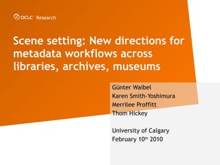 Scene setting: New directions for metadata workflows across libraries, archives, museums   G ünter Waibel Karen Smith -Yoshimura Merrilee Proffitt Thom Hickey University of Calgary February 10 th  2010 