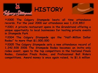 HISTORY
2000 The Calgary Stampede beats all time attendance
records. For the year 2000 our attendance was 1,218,851!
2001 A private restaurant opens in the Grandstand offering a
unique opportunity to local businesses for hosting private events
in Stampede Park
2004 The Calgary Stampede ups the "Half-Million Dollar
Rodeo“ to more than $1,000,000
2005 The Calgary Stampede sets a new attendance record of
1,242,928 2006 The Stampede Rodeo becomes an invite-only
rodeo event, open to the top competitors in the National Finals
Rodeo, Canadian Finals Rodeo, and Professional Bull Riders
competitions. Award money is once again raised, to $1.6 million
 