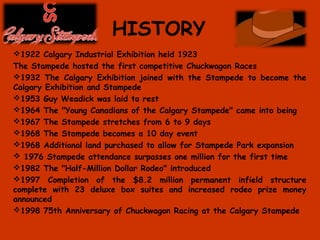 HISTORY
1922 Calgary Industrial Exhibition held 1923
The Stampede hosted the first competitive Chuckwagon Races
1932 The Calgary Exhibition joined with the Stampede to become the
Calgary Exhibition and Stampede
1953 Guy Weadick was laid to rest
1964 The "Young Canadians of the Calgary Stampede" came into being
1967 The Stampede stretches from 6 to 9 days
1968 The Stampede becomes a 10 day event
1968 Additional land purchased to allow for Stampede Park expansion
 1976 Stampede attendance surpasses one million for the first time
1982 The "Half-Million Dollar Rodeo" introduced
1997 Completion of the $8.2 million permanent infield structure
complete with 23 deluxe box suites and increased rodeo prize money
announced
1998 75th Anniversary of Chuckwagon Racing at the Calgary Stampede
 