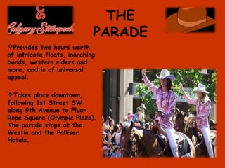 THE
PARADE
Provides two hours worth
of intricate floats, marching
bands, western riders and
more, and is of universal
appeal.
Takes place downtown,
following 1st Street SW
along 9th Avenue to Fluor
Rope Square (Olympic Plaza).
The parade stops at the
Westin and the Palliser
Hotels.
 