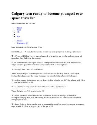 Calgary teen ready to become youngest ever
space traveller
Published On Sun Jun 26 2011

       Email
       Print
       (2)

       Rss

       Article
       Comments (2)

Peter RakobowchukThe Canadian Press

MONTREAL — A Canadian teen could become the youngest person ever to go into space.

The 17-year-old Calgary boy is among hundreds of space tourists who have already reserved
their place for a flight into the cosmos.

So far, 440 individuals have paid deposits for trips aboard billionaire Sir Richard Branson‟s
Virgin Galactic spaceships and are waiting for final tests to be completed.

The teenager didn‟t want to be identified.

While many teenagers expect to get their driver‟s licence when they turn 16, travel agent
Michael Broadhurst says the young Calgarian was already looking beyond the horizon.

“He had the money for the space trip put down for him when he was 16,” Broadhurst said. “He‟s
17 now and he will fly at 18.

“He is actually the only one at the moment who is under 18 on the list.”

Virgin Galactic won‟t fly anyone under 18.

The travel agent says it could be another year or two before the teenager, who will be
accompanied by a parent, will actually fly, but in the meantime his family doesn‟t want him
doing any interviews.

The Space Today website says Russian cosmonaut GhermanTitov was the youngest person ever
to go to orbit. He flew in August 1961 at the age of 25.
 