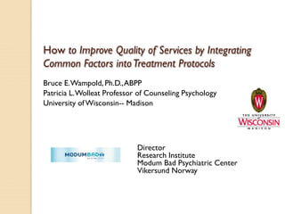 How to Improve Quality of Services by Integrating Common Factors into Treatment Protocols 
Bruce E. Wampold, Ph.D., ABPP 
Patricia L. Wolleat Professor of Counseling Psychology 
University of Wisconsin-- Madison 
Director 
Research Institute 
Modum Bad Psychiatric Center 
Vikersund Norway  