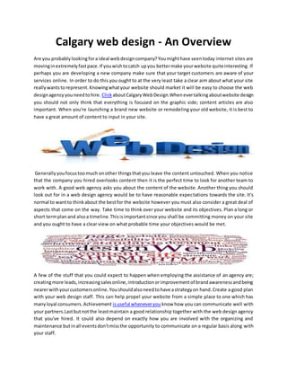 Calgary web design - An Overview
Are you probablylookingfora ideal webdesigncompany?Youmighthave seentoday internet sites are
movinginextremelyfastpace.If youwishtocatch upyou bettermake yourwebsite quiteinteresting. If
perhaps you are developing a new company make sure that your target customers are aware of your
services online. In order to do this you ought to at the very least take a clear aim about what your site
reallywantstorepresent.Knowingwhatyour website should market it will be easy to choose the web
designagencyyouneedtohire. ClickaboutCalgaryWebDesign.Whenevertalkingaboutwebsite design
you should not only think that everything is focused on the graphic side; content articles are also
important. When you're launching a brand new website or remodeling your old website, it is best to
have a great amount of content to input in your site.
Generallyyoufocustoomuch onother thingsthatyou leave the content untouched. When you notice
that the company you hired overlooks content then it is the perfect time to look for another team to
work with. A good web agency asks you about the content of the website. Another thing you should
look out for in a web design agency would be to have reasonable expectations towards the site. It's
normal to wantto thinkabout the bestfor the website however you must also consider a great deal of
aspects that come on the way. Take time to think over your website and its objectives. Plan a long or
short termplanand alsoa timeline.Thisisimportantsince you shall be committing money on your site
and you ought to have a clear view on what probable time your objectives would be met.
A few of the stuff that you could expect to happen when employing the assistance of an agency are;
creatingmore leads,increasingsalesonline,introductionorimprovementof brandawarenessandbeing
nearerwithyourcustomersonline.Youshouldalsoneedtohave astrategyon hand.Create a good plan
with your web design staff. This can help propel your website from a simple place to one which has
manyloyal consumers.Achievement isuseful wheneveryou know how you can communicate well with
your partners.Lastbutnotthe leastmaintain a good relationship together with the web design agency
that you've hired. It could also depend on exactly how you are involved with the organizing and
maintenance butinall eventsdon'tmissthe opportunity to communicate on a regular basis along with
your staff.
 