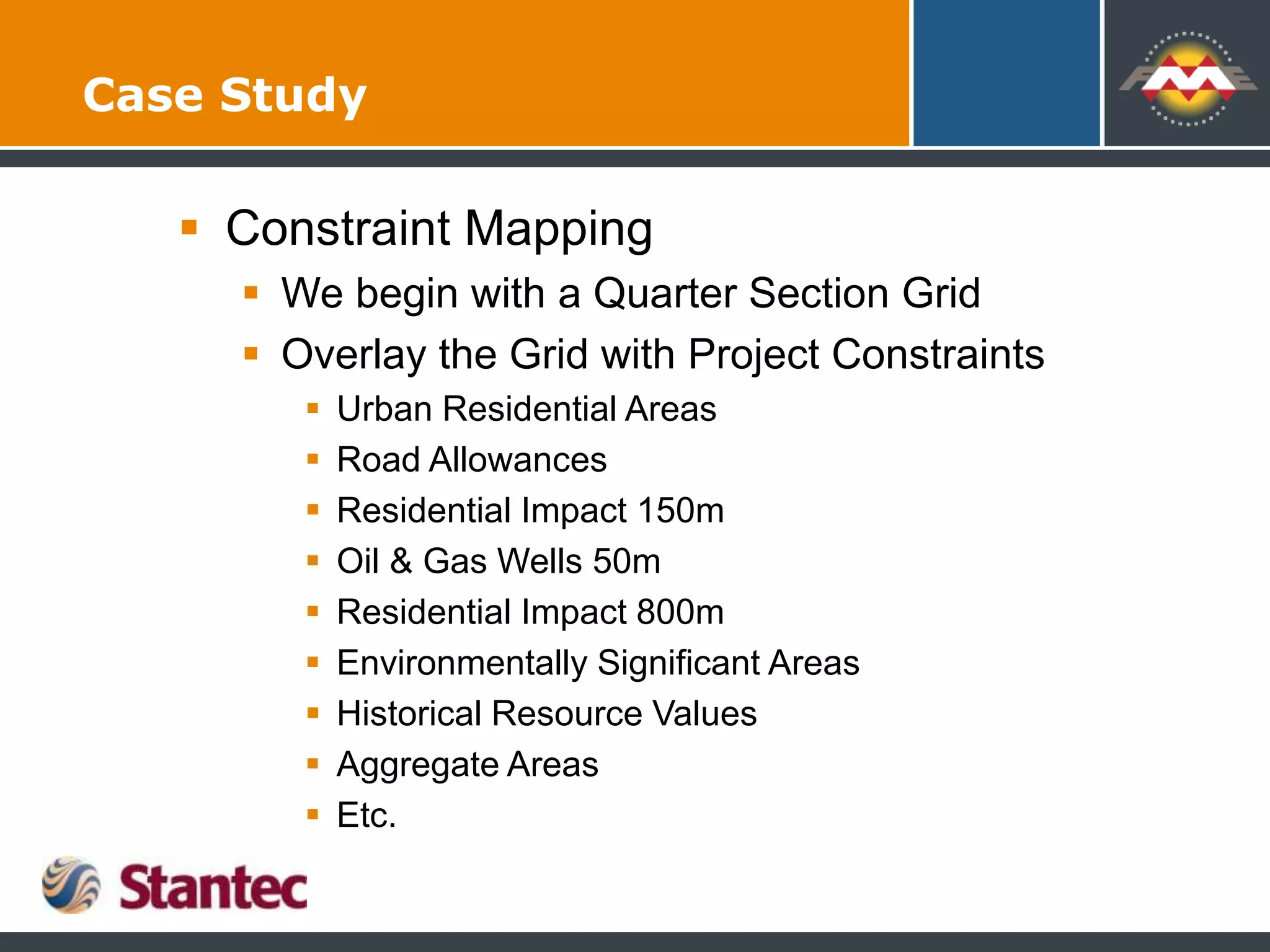 Case Study
 Constraint Mapping
 We begin with a Quarter Section Grid
 Overlay the Grid with Project Constraints
 Urban Residential Areas
 Road Allowances
 Residential Impact 150m
 Oil & Gas Wells 50m
 Residential Impact 800m
 Environmentally Significant Areas
 Historical Resource Values
 Aggregate Areas
 Etc.
 