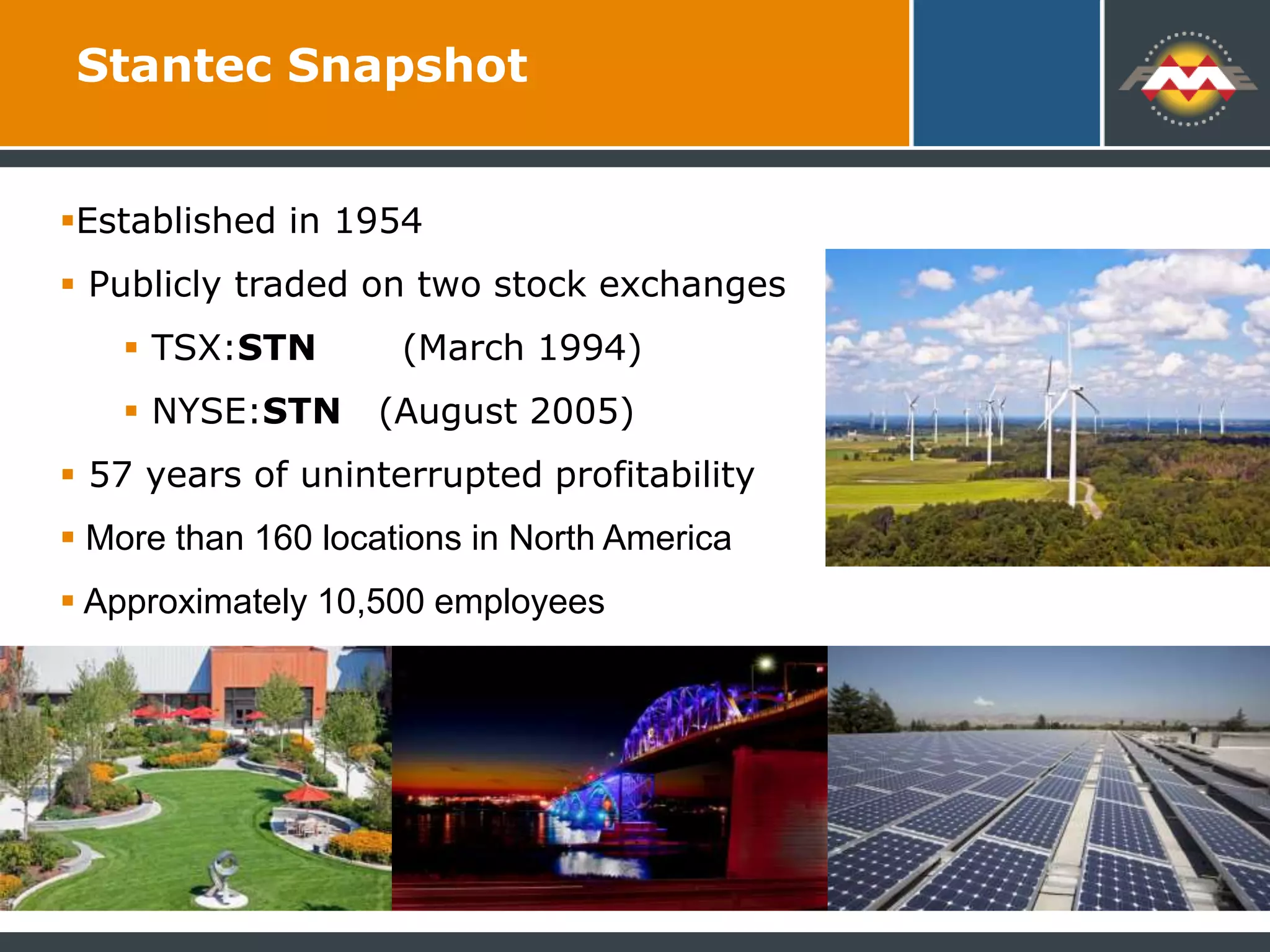 Established in 1954
 Publicly traded on two stock exchanges
 TSX:STN (March 1994)
 NYSE:STN (August 2005)
 57 years of uninterrupted profitability
 More than 160 locations in North America
 Approximately 10,500 employees
Stantec Snapshot
 