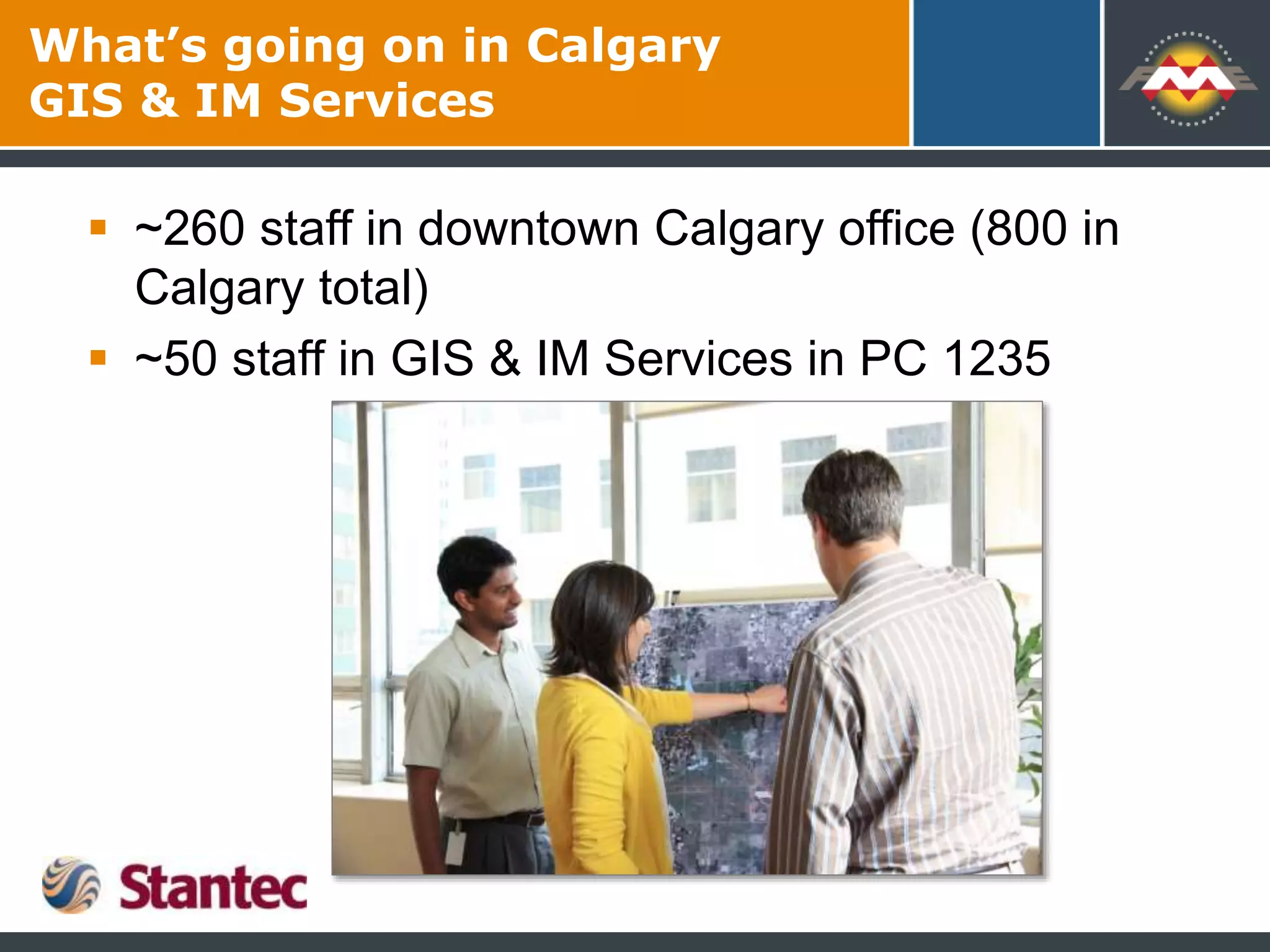 What’s going on in Calgary
GIS & IM Services
 ~260 staff in downtown Calgary office (800 in
Calgary total)
 ~50 staff in GIS & IM Services in PC 1235
 